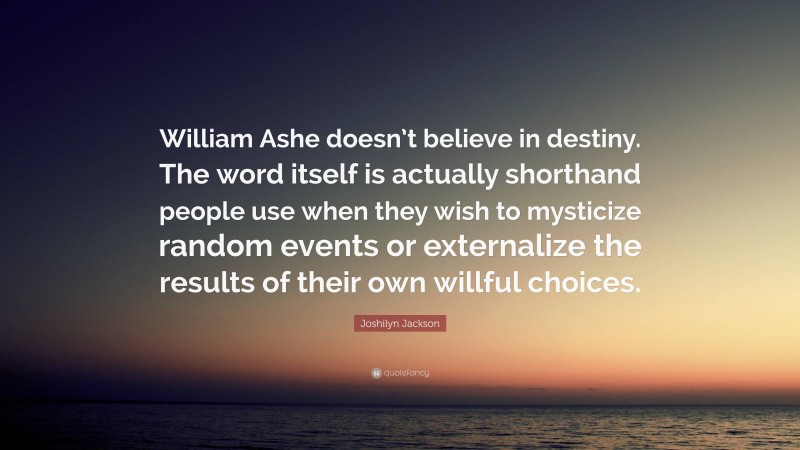 Joshilyn Jackson Quote: “William Ashe doesn’t believe in destiny. The word itself is actually shorthand people use when they wish to mysticize random events or externalize the results of their own willful choices.”