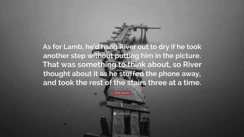 Mick Herron Quote: “As for Lamb, he’d hang River out to dry if he took another step without putting him in the picture. That was something to think about, so River thought about it as he stuffed the phone away, and took the rest of the stairs three at a time.”