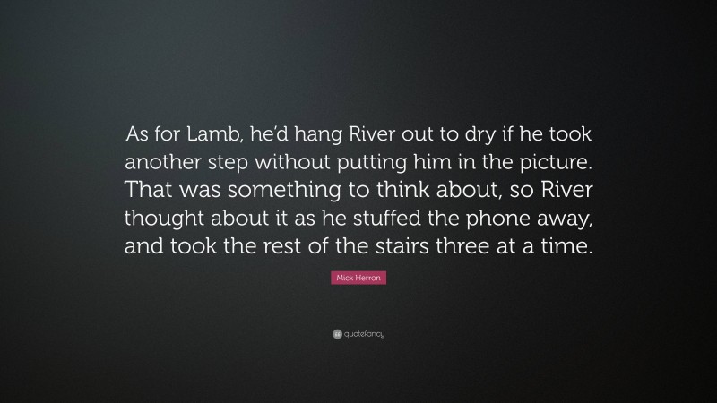 Mick Herron Quote: “As for Lamb, he’d hang River out to dry if he took another step without putting him in the picture. That was something to think about, so River thought about it as he stuffed the phone away, and took the rest of the stairs three at a time.”