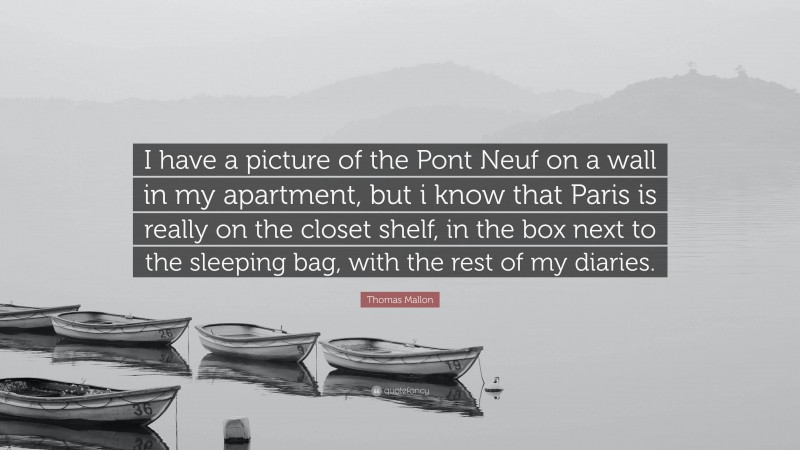Thomas Mallon Quote: “I have a picture of the Pont Neuf on a wall in my apartment, but i know that Paris is really on the closet shelf, in the box next to the sleeping bag, with the rest of my diaries.”