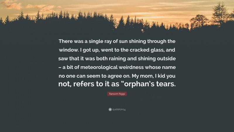 Ransom Riggs Quote: “There was a single ray of sun shining through the window. I got up, went to the cracked glass, and saw that it was both raining and shining outside – a bit of meteorological weirdness whose name no one can seem to agree on. My mom, I kid you not, refers to it as “orphan’s tears.”