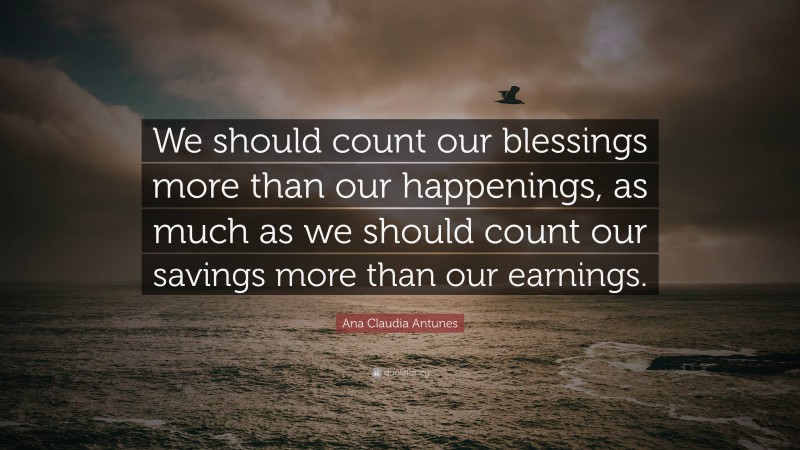Ana Claudia Antunes Quote: “We should count our blessings more than our happenings, as much as we should count our savings more than our earnings.”