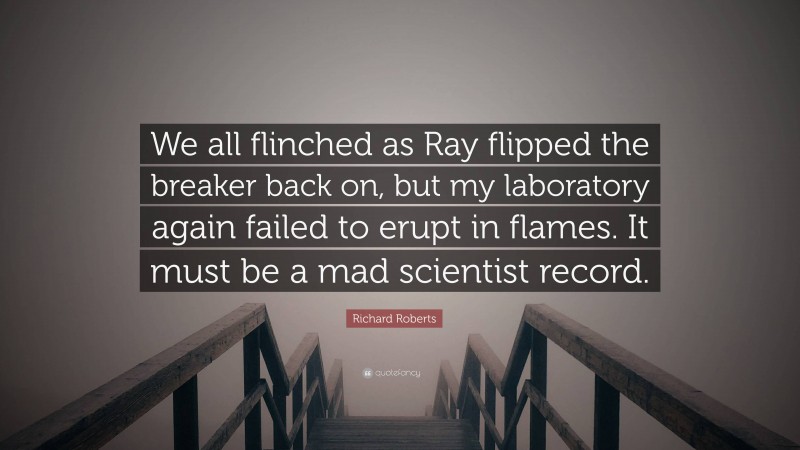 Richard Roberts Quote: “We all flinched as Ray flipped the breaker back on, but my laboratory again failed to erupt in flames. It must be a mad scientist record.”