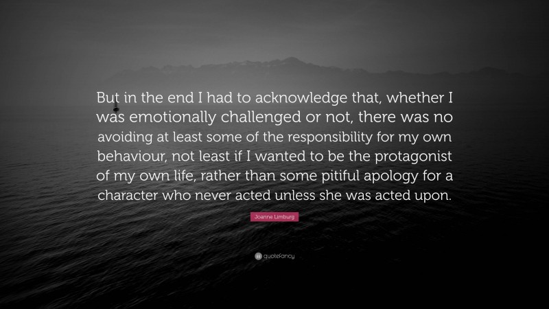 Joanne Limburg Quote: “But in the end I had to acknowledge that, whether I was emotionally challenged or not, there was no avoiding at least some of the responsibility for my own behaviour, not least if I wanted to be the protagonist of my own life, rather than some pitiful apology for a character who never acted unless she was acted upon.”