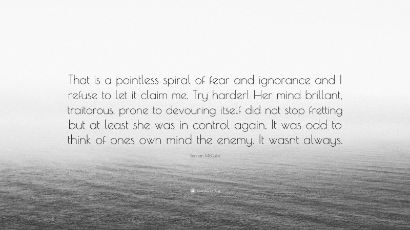 Seanan McGuire Quote: “That is a pointless spiral of fear and ignorance and I refuse to let it claim me. Try harder! Her mind brillant, traitorous, prone to devouring itself did not stop fretting but at least she was in control again. It was odd to think of ones own mind the enemy. It wasnt always.”