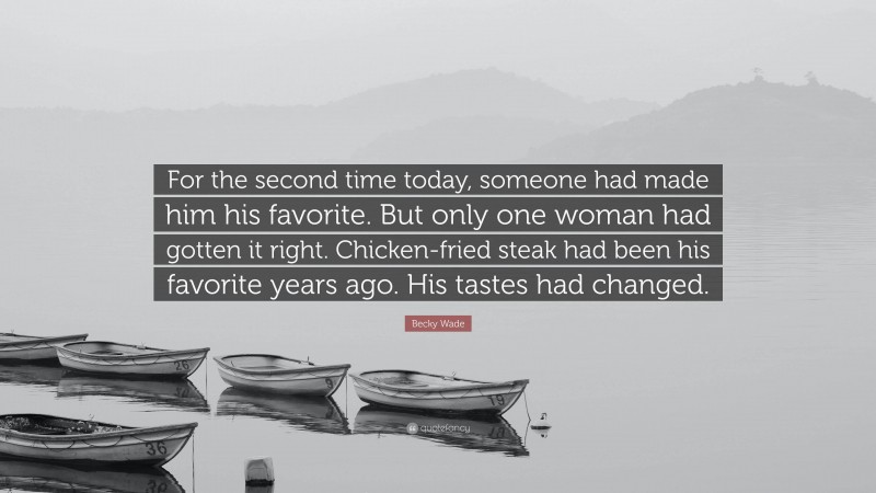 Becky Wade Quote: “For the second time today, someone had made him his favorite. But only one woman had gotten it right. Chicken-fried steak had been his favorite years ago. His tastes had changed.”