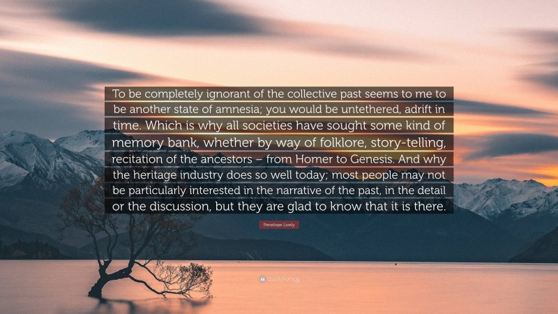 Penelope Lively Quote: “To be completely ignorant of the collective past seems to me to be another state of amnesia; you would be untethered, adrift in time. Which is why all societies have sought some kind of memory bank, whether by way of folklore, story-telling, recitation of the ancestors – from Homer to Genesis. And why the heritage industry does so well today; most people may not be particularly interested in the narrative of the past, in the detail or the discussion, but they are glad to know that it is there.”