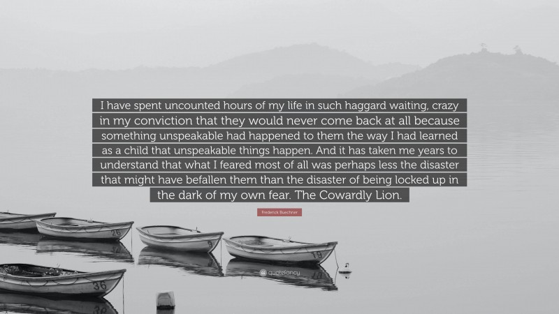 Frederick Buechner Quote: “I have spent uncounted hours of my life in such haggard waiting, crazy in my conviction that they would never come back at all because something unspeakable had happened to them the way I had learned as a child that unspeakable things happen. And it has taken me years to understand that what I feared most of all was perhaps less the disaster that might have befallen them than the disaster of being locked up in the dark of my own fear. The Cowardly Lion.”