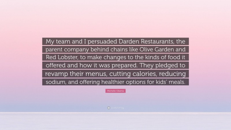Michelle Obama Quote: “My team and I persuaded Darden Restaurants, the parent company behind chains like Olive Garden and Red Lobster, to make changes to the kinds of food it offered and how it was prepared. They pledged to revamp their menus, cutting calories, reducing sodium, and offering healthier options for kids’ meals.”