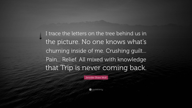 Jennifer Shaw Wolf Quote: “I trace the letters on the tree behind us in the picture. No one knows what’s churning inside of me. Crushing guilt... Pain... Relief. All mixed with knowledge that Trip is never coming back.”