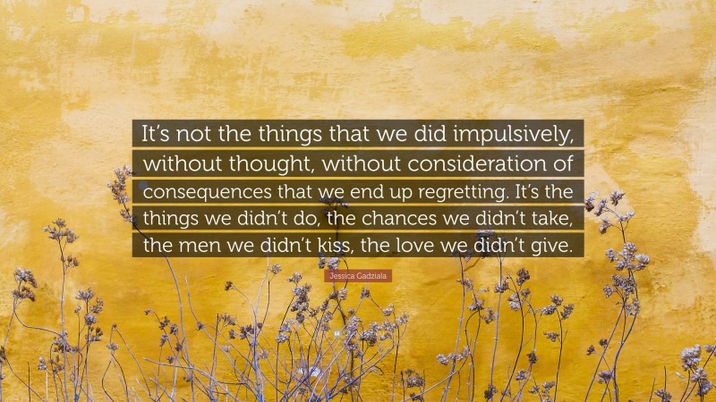 Jessica Gadziala Quote: “It’s not the things that we did impulsively, without thought, without consideration of consequences that we end up regretting. It’s the things we didn’t do, the chances we didn’t take, the men we didn’t kiss, the love we didn’t give.”