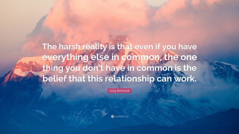 Greg Behrendt Quote: “The harsh reality is that even if you have everything else in common, the one thing you don’t have in common is the belief that this relationship can work.”