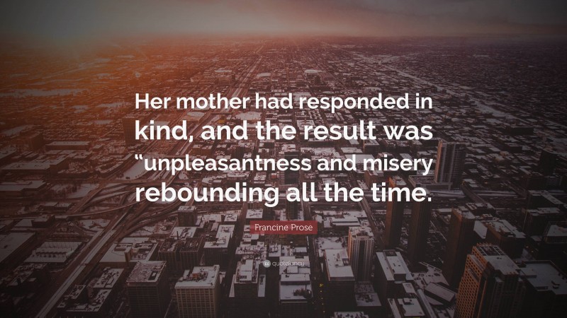 Francine Prose Quote: “Her mother had responded in kind, and the result was “unpleasantness and misery rebounding all the time.”