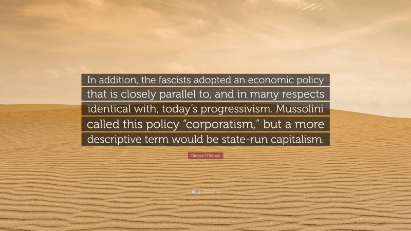 Dinesh D'Souza Quote: “In addition, the fascists adopted an economic policy that is closely parallel to, and in many respects identical with, today’s progressivism. Mussolini called this policy “corporatism,” but a more descriptive term would be state-run capitalism.”