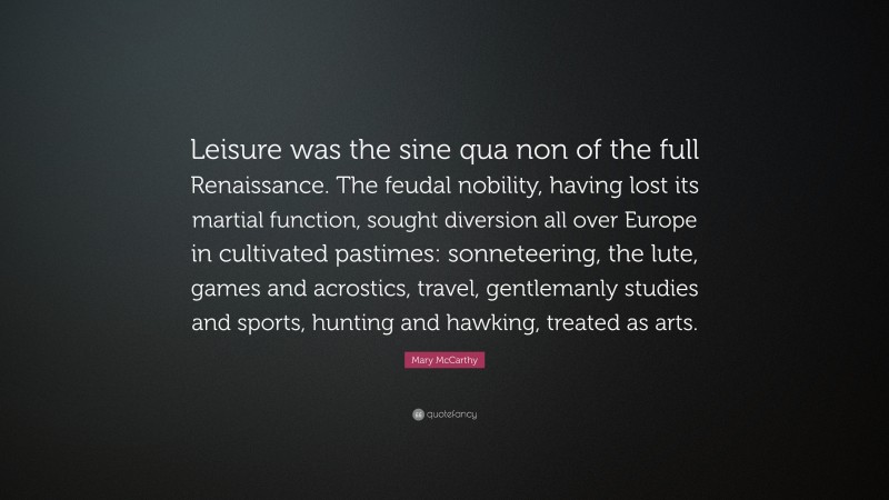 Mary McCarthy Quote: “Leisure was the sine qua non of the full Renaissance. The feudal nobility, having lost its martial function, sought diversion all over Europe in cultivated pastimes: sonneteering, the lute, games and acrostics, travel, gentlemanly studies and sports, hunting and hawking, treated as arts.”