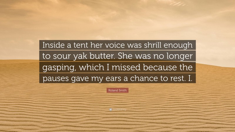 Roland Smith Quote: “Inside a tent her voice was shrill enough to sour yak butter. She was no longer gasping, which I missed because the pauses gave my ears a chance to rest. I.”