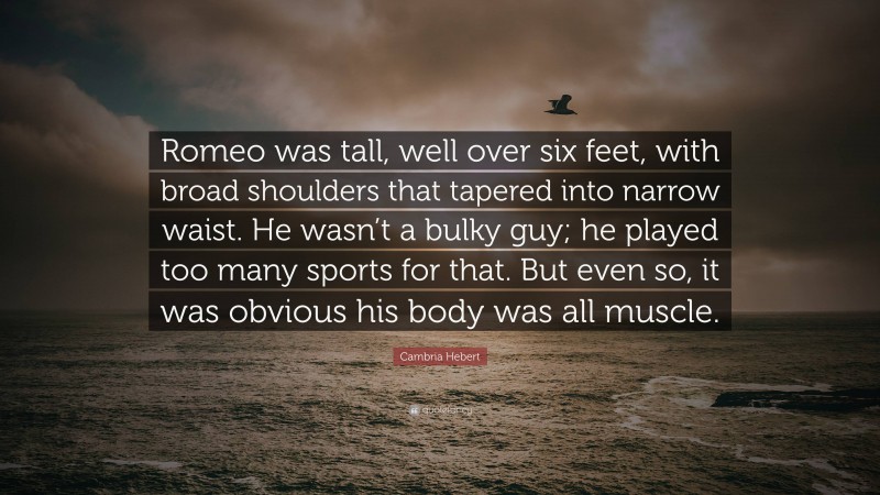 Cambria Hebert Quote: “Romeo was tall, well over six feet, with broad shoulders that tapered into narrow waist. He wasn’t a bulky guy; he played too many sports for that. But even so, it was obvious his body was all muscle.”