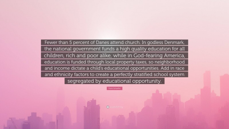 Frank Schaeffer Quote: “Fewer than 5 percent of Danes attend church. In godless Denmark, the national government funds a high quality education for all children, rich and poor alike, while in God-fearing America, education is funded through local property taxes, so neighborhood and income dictate a child’s educational opportunities. Add in race and ethnicity factors to create a perfectly stratified school system segregated by educational opportunity.”