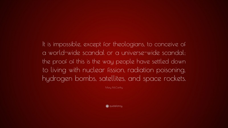 Mary McCarthy Quote: “It is impossible, except for theologians, to conceive of a world-wide scandal or a universe-wide scandal; the proof of this is the way people have settled down to living with nuclear fission, radiation poisoning, hydrogen bombs, satellites, and space rockets.”