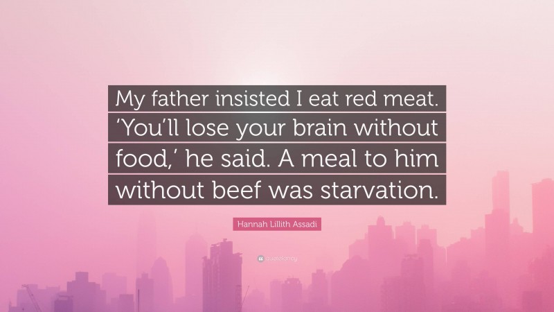 Hannah Lillith Assadi Quote: “My father insisted I eat red meat. ‘You’ll lose your brain without food,’ he said. A meal to him without beef was starvation.”