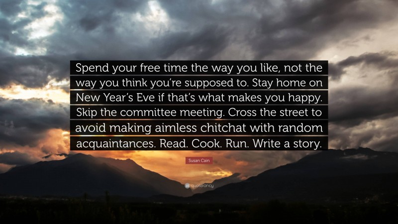 Susan Cain Quote: “Spend your free time the way you like, not the way you think you’re supposed to. Stay home on New Year’s Eve if that’s what makes you happy. Skip the committee meeting. Cross the street to avoid making aimless chitchat with random acquaintances. Read. Cook. Run. Write a story.”