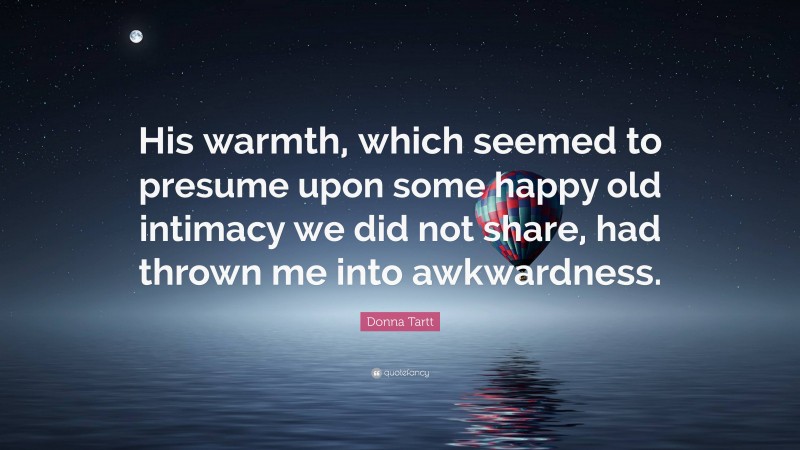 Donna Tartt Quote: “His warmth, which seemed to presume upon some happy old intimacy we did not share, had thrown me into awkwardness.”