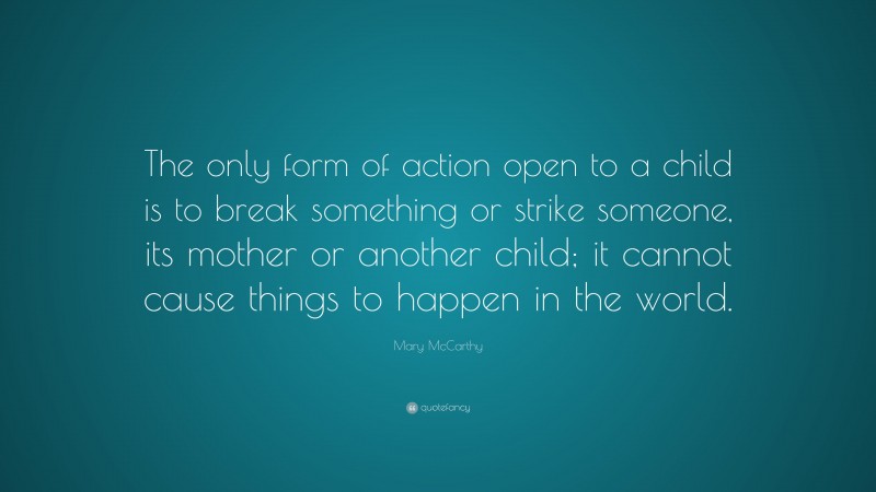 Mary McCarthy Quote: “The only form of action open to a child is to break something or strike someone, its mother or another child; it cannot cause things to happen in the world.”
