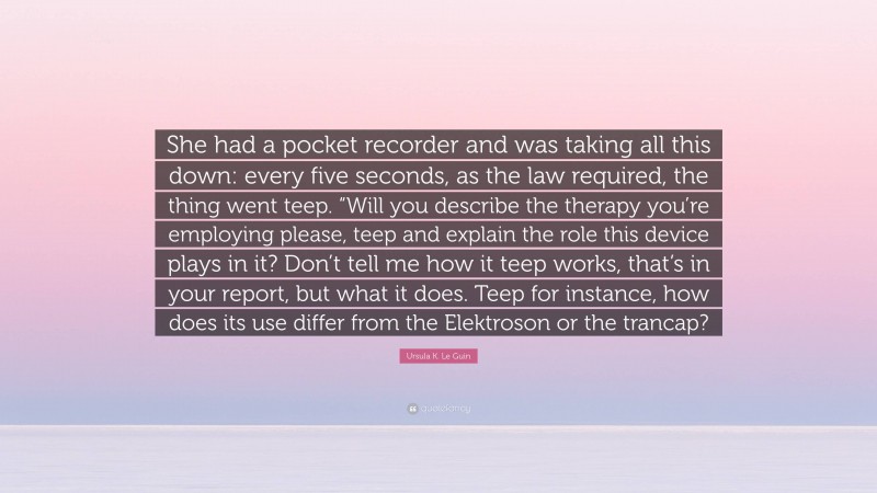 Ursula K. Le Guin Quote: “She had a pocket recorder and was taking all this down: every five seconds, as the law required, the thing went teep. “Will you describe the therapy you’re employing please, teep and explain the role this device plays in it? Don’t tell me how it teep works, that’s in your report, but what it does. Teep for instance, how does its use differ from the Elektroson or the trancap?”