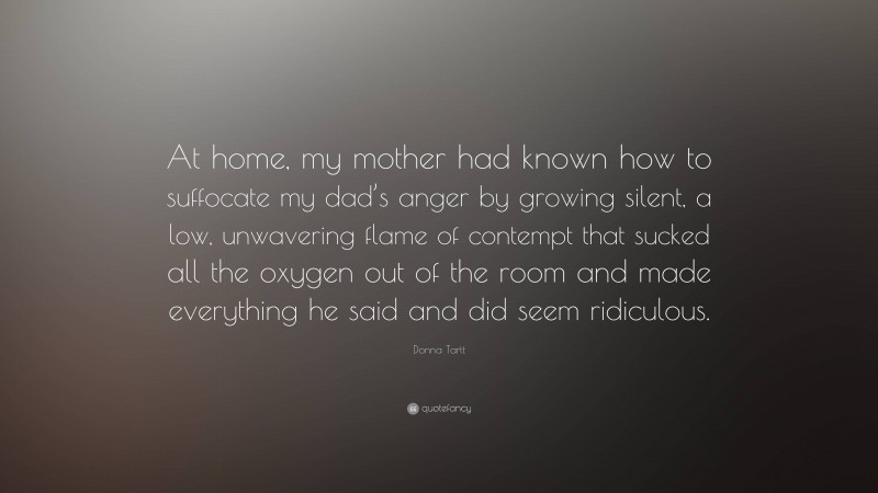 Donna Tartt Quote: “At home, my mother had known how to suffocate my dad’s anger by growing silent, a low, unwavering flame of contempt that sucked all the oxygen out of the room and made everything he said and did seem ridiculous.”