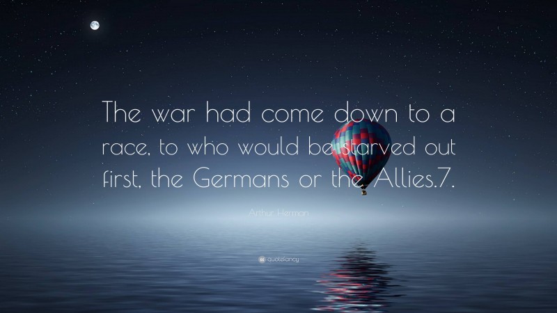 Arthur Herman Quote: “The war had come down to a race, to who would be starved out first, the Germans or the Allies.7.”