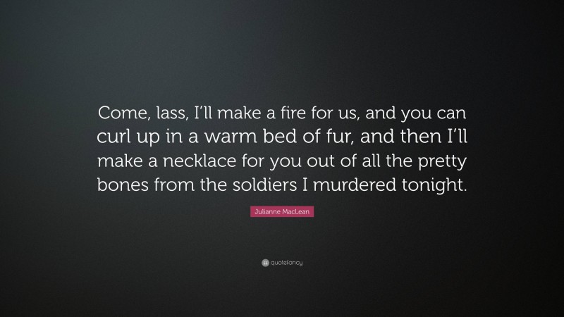 Julianne MacLean Quote: “Come, lass, I’ll make a fire for us, and you can curl up in a warm bed of fur, and then I’ll make a necklace for you out of all the pretty bones from the soldiers I murdered tonight.”