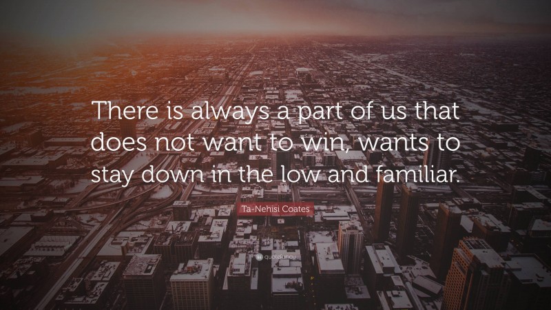 Ta-Nehisi Coates Quote: “There is always a part of us that does not want to win, wants to stay down in the low and familiar.”