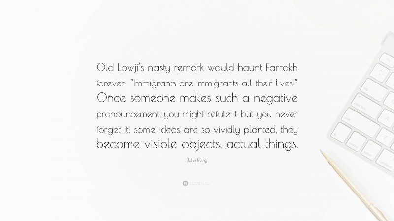 John Irving Quote: “Old Lowji’s nasty remark would haunt Farrokh forever: “Immigrants are immigrants all their lives!” Once someone makes such a negative pronouncement, you might refute it but you never forget it; some ideas are so vividly planted, they become visible objects, actual things.”