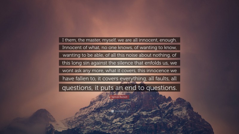 Samuel Beckett Quote: “I them, the master, myself, we are all innocent, enough. Innocent of what, no one knows, of wanting to know, wanting to be able, of all this noise about nothing, of this long sin against the silence that enfolds us, we wont ask any more, what it covers, this innocence we have fallen to, it covers everything, all faults, all questions, it puts an end to questions.”