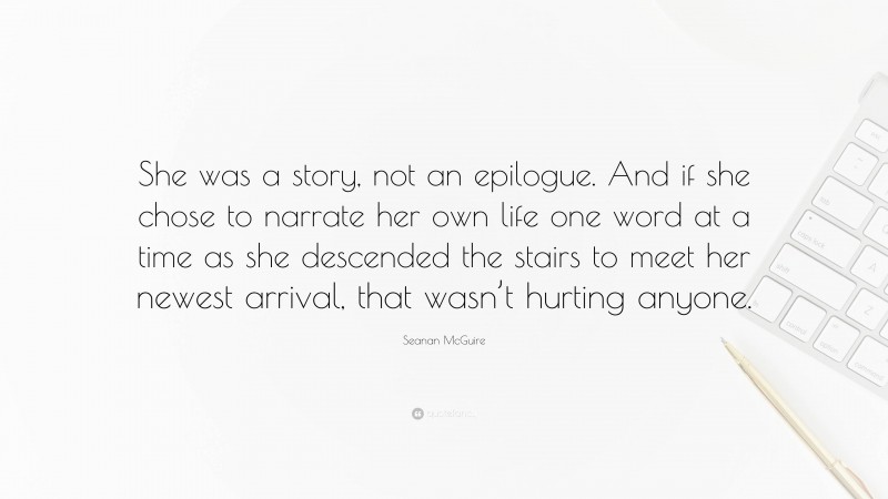 Seanan McGuire Quote: “She was a story, not an epilogue. And if she chose to narrate her own life one word at a time as she descended the stairs to meet her newest arrival, that wasn’t hurting anyone.”