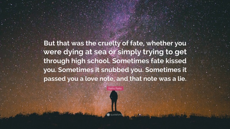 Kathy Parks Quote: “But that was the cruelty of fate, whether you were dying at sea or simply trying to get through high school. Sometimes fate kissed you. Sometimes it snubbed you. Sometimes it passed you a love note, and that note was a lie.”