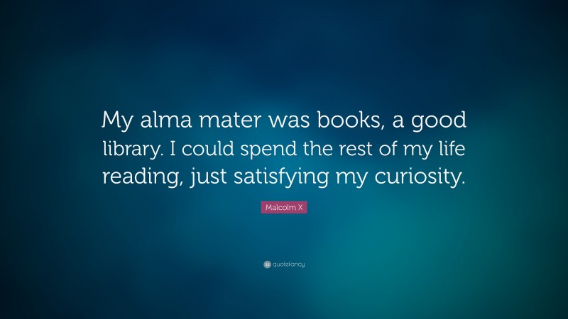 Malcolm X Quote: “My alma mater was books, a good library. I could spend the rest of my life reading, just satisfying my curiosity.”