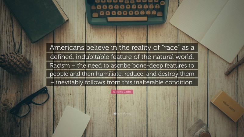 Ta-Nehisi Coates Quote: “Americans believe in the reality of “race” as a defined, indubitable feature of the natural world. Racism – the need to ascribe bone-deep features to people and then humiliate, reduce, and destroy them – inevitably follows from this inalterable condition.”