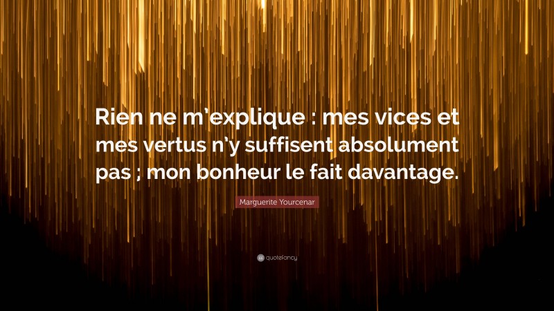 Marguerite Yourcenar Quote: “Rien ne m’explique : mes vices et mes vertus n’y suffisent absolument pas ; mon bonheur le fait davantage.”