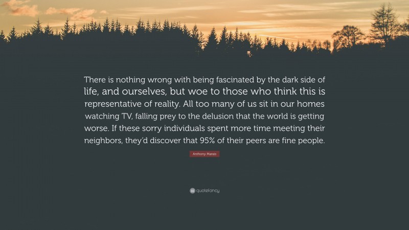 Anthony Marais Quote: “There is nothing wrong with being fascinated by the dark side of life, and ourselves, but woe to those who think this is representative of reality. All too many of us sit in our homes watching TV, falling prey to the delusion that the world is getting worse. If these sorry individuals spent more time meeting their neighbors, they’d discover that 95% of their peers are fine people.”