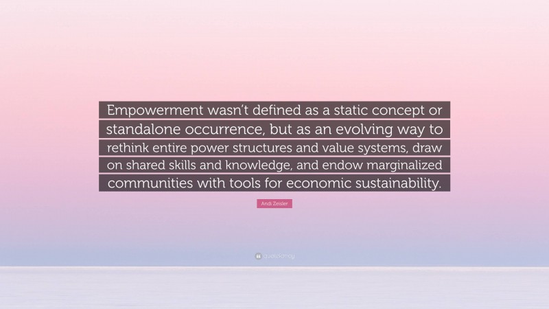 Andi Zeisler Quote: “Empowerment wasn’t defined as a static concept or standalone occurrence, but as an evolving way to rethink entire power structures and value systems, draw on shared skills and knowledge, and endow marginalized communities with tools for economic sustainability.”