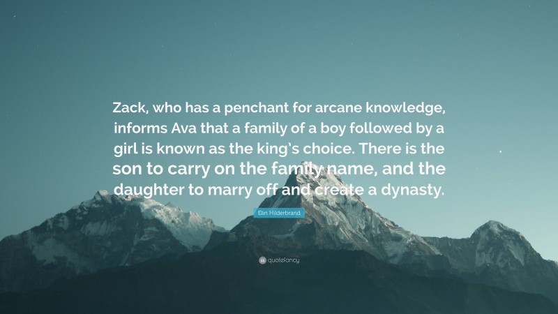 Elin Hilderbrand Quote: “Zack, who has a penchant for arcane knowledge, informs Ava that a family of a boy followed by a girl is known as the king’s choice. There is the son to carry on the family name, and the daughter to marry off and create a dynasty.”