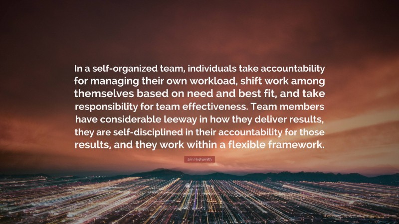 Jim Highsmith Quote: “In a self-organized team, individuals take accountability for managing their own workload, shift work among themselves based on need and best fit, and take responsibility for team effectiveness. Team members have considerable leeway in how they deliver results, they are self-disciplined in their accountability for those results, and they work within a flexible framework.”