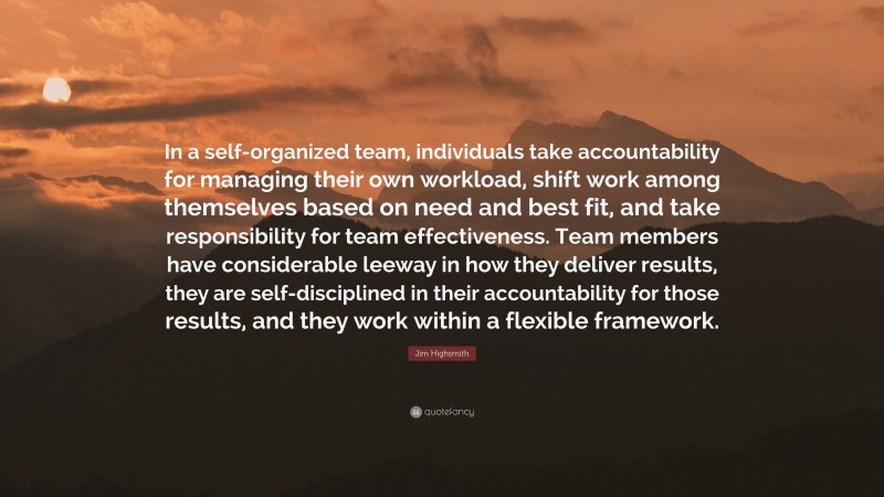 Jim Highsmith Quote: “In a self-organized team, individuals take accountability for managing their own workload, shift work among themselves based on need and best fit, and take responsibility for team effectiveness. Team members have considerable leeway in how they deliver results, they are self-disciplined in their accountability for those results, and they work within a flexible framework.”
