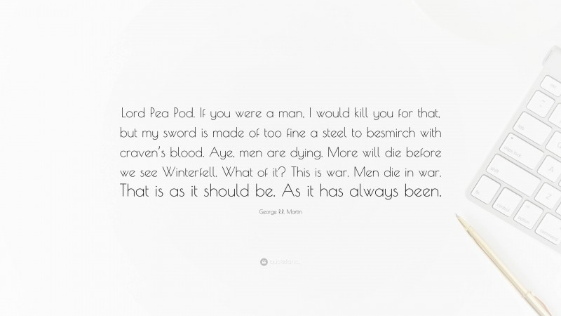 George R.R. Martin Quote: “Lord Pea Pod. If you were a man, I would kill you for that, but my sword is made of too fine a steel to besmirch with craven’s blood. Aye, men are dying. More will die before we see Winterfell. What of it? This is war. Men die in war. That is as it should be. As it has always been.”
