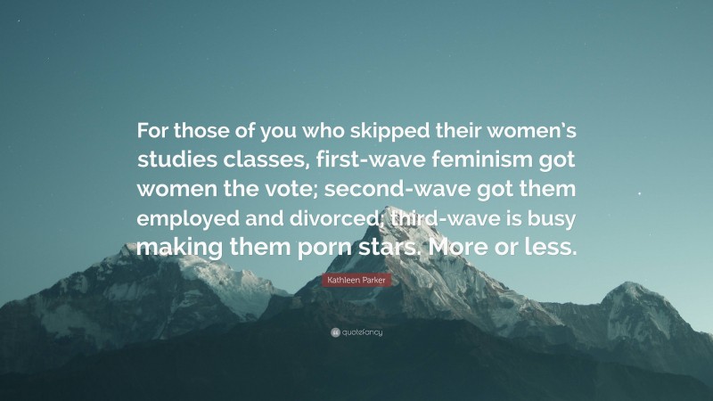 Kathleen Parker Quote: “For those of you who skipped their women’s studies classes, first-wave feminism got women the vote; second-wave got them employed and divorced; third-wave is busy making them porn stars. More or less.”
