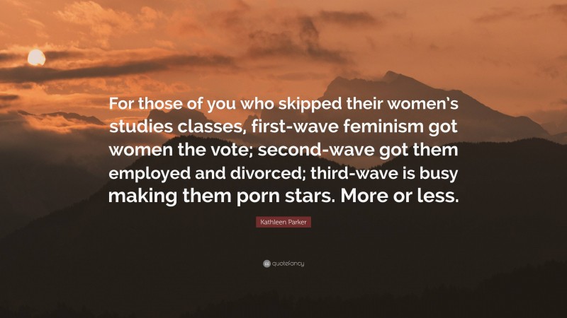 Kathleen Parker Quote: “For those of you who skipped their women’s studies classes, first-wave feminism got women the vote; second-wave got them employed and divorced; third-wave is busy making them porn stars. More or less.”