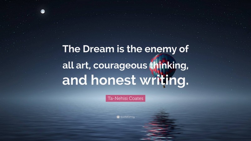 Ta-Nehisi Coates Quote: “The Dream is the enemy of all art, courageous thinking, and honest writing.”