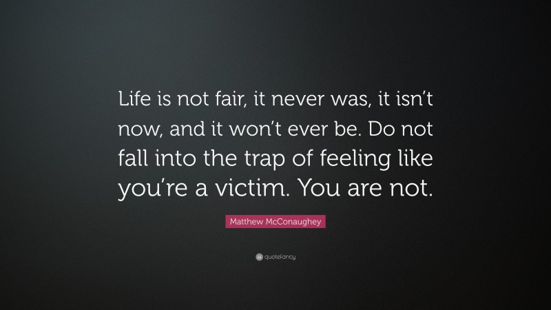 Matthew McConaughey Quote: “Life is not fair, it never was, it isn’t now, and it won’t ever be. Do not fall into the trap of feeling like you’re a victim. You are not.”