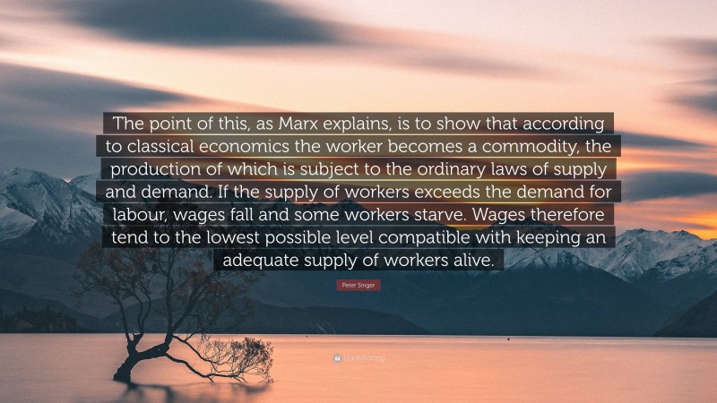 Peter Singer Quote: “The point of this, as Marx explains, is to show that according to classical economics the worker becomes a commodity, the production of which is subject to the ordinary laws of supply and demand. If the supply of workers exceeds the demand for labour, wages fall and some workers starve. Wages therefore tend to the lowest possible level compatible with keeping an adequate supply of workers alive.”